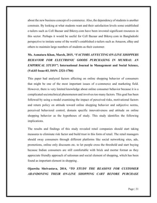 Page | 31
about the new business concept of e-commerce. Also, the dependency of students is another
constrain. By looking at what students want and their satisfaction levels some established
e-tailers such as Cell Bazaar and Bikroy.com have been invested significant resources in
this sector. Perhaps it would be useful for Cell Bazaar and Bikroy.com in Bangladeshi
perspective to imitate some of the world‘s established e-tailers such as Amazon, eBay and
others to maintain large numbers of students as their customer.
Ms. Asmatara Khan, March, 2015, “FACTORS AFFECTING ON-LINE SHOPPERS
BEHAVIOR FOR ELECTRONIC GOODS PURCHASING IN MUMBAI: AN
EMPIRICAL STUDY”; International Journal in Management and Social Science,
(Vol.03 Issue-03, ISSN: 2321-1784)
This paper had analyzed factors affecting on online shopping behavior of consumers
that might be one of the most important issues of e-commerce and marketing field.
However, there is very limited knowledge about online consumer behavior because it is a
complicated sociotechnical phenomenon and involves too many factors. This goal has been
followed by using a model examining the impact of perceived risks, motivational factors
and return policy on attitude toward online shopping behavior and subjective norms,
perceived behavioral control, domain specific innovativeness and attitude on online
shopping behavior as the hypotheses of study. This study identifies the following
implications.
The results and findings of this study revealed retail companies should start taking
measures to eliminate risk factor and build trust in this form of retail. The retail managers
should sway consumers through different platforms like social networking sites, ads,
promotions, online only discounts etc. to let people cross the threshold and start buying
because Indian consumers are still comfortable with brick and mortar format as they
appreciate friendly approach of salesman and social element of shopping, which has been
found as important element in shopping .
Ojaswita Shrivastava, 2014, “TO STUDY THE REASONS FOR CUSTOMER
ABANDONING THEIR ON-LINE SHOPPING CART BEFORE PURCHASE
 