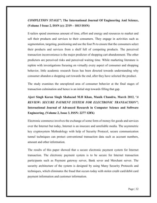 Page | 32
COMPLETION STAGE”; The International Journal Of Engineering And Science,
(Volume 3 Issue 2, ISSN (e): 2319 – 1813 ISSN)
E-tailers spend enormous amount of time, effort and energy and resources to market and
sell their products and services to their consumers. They engage in activities such as
segmentation, targeting, positioning and use the four Ps to ensure that the consumers select
their products and services from a shelf full of competing products. The perceived
transaction inconvenience is the major predictor of shopping cart abandonment. The other
predictors are perceived risks and perceived waiting time. While marketing literature is
replete with investigations focusing on virtually every aspect of consumer and shopping
behavior, little academic research focus has been directed towards understanding why
consumer abandon a shopping cart towards the end, after they have selected the product.
The study examines the unexplored area of consumer behavior at the final stages of
transaction culmination and hence is an initial step towards filling that gap.
Ajeet Singh Karan Singh Shahazad M.H Khan, Manik Chandra, March 2012, “A
REVIEW: SECURE PAYMENT SYSTEM FOR ELECTRONIC TRANSACTION”;
International Journal of Advanced Research in Computer Science and Software
Engineering, (Volume 2, Issue 3, ISSN: 2277 128X)
Electronic commerce involves the exchange of some form of money for goods and services
over the Internet but today, Internet is an insecure and unreliable media. The asymmetric
key cryptosystem Methodology with help of Security Protocol, secure communication
tunnel techniques can protect conventional transaction data such as account numbers,
amount and other information.
The results of this paper showed that a secure electronic payment system for Internet
transaction. The electronic payment system is to be secure for Internet transaction
participants such as Payment gateway server, Bank sever and Merchant server. The
security architecture of the system is designed by using Many Security Protocols and
techniques, which eliminates the fraud that occurs today with stolen credit card/debit card
payment information and customer information.
 