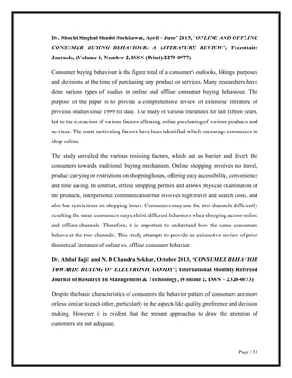 Page | 33
Dr. Shuchi Singhal Shashi Shekhawat, April – June’ 2015, “ONLINE AND OFFLINE
CONSUMER BUYING BEHAVIOUR: A LITERATURE REVIEW”; Pezzottaite
Journals, (Volume 4, Number 2, ISSN (Print):2279-0977)
Consumer buying behaviour is the figure total of a consumer's outlooks, likings, purposes
and decisions at the time of purchasing any product or services. Many researchers have
done various types of studies in online and offline consumer buying behaviour. The
purpose of the paper is to provide a comprehensive review of extensive literature of
previous studies since 1999 till date. The study of various literatures for last fifteen years,
led to the extraction of various factors affecting online purchasing of various products and
services. The most motivating factors have been identified which encourage consumers to
shop online.
The study unveiled the various resisting factors, which act as barrier and divert the
consumers towards traditional buying mechanism. Online shopping involves no travel,
product carrying or restrictions on shopping hours, offering easy accessibility, convenience
and time saving. In contrast, offline shopping permits and allows physical examination of
the products, interpersonal communication but involves high travel and search costs, and
also has restrictions on shopping hours. Consumers may use the two channels differently
resulting the same consumers may exhibit different behaviors when shopping across online
and offline channels. Therefore, it is important to understand how the same consumers
behave at the two channels. This study attempts to provide an exhaustive review of prior
theoretical literature of online vs. offline consumer behavior.
Dr. Abdul Baji1 and N. D Chandra Sekhar, October 2013, “CONSUMER BEHAVIOR
TOWARDS BUYING OF ELECTRONIC GOODS”; International Monthly Refereed
Journal of Research In Management & Technology, (Volume 2, ISSN – 2320-0073)
Despite the basic characteristics of consumers the behavior pattern of consumers are more
or less similar to each other, particularly in the aspects like quality, preference and decision
making. However it is evident that the present approaches to draw the attention of
customers are not adequate.
 
