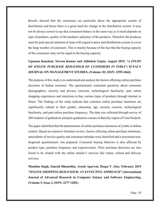 Page | 34
Results showed that the consumers are particular about the appropriate system of
distribution and hence there is a great need for change in the distribution system. It may
not be always correct to say that consumers behave in the same way as it much depends on
type of products, quality of the products and price of the products. Therefore the producer
must be paid special attention at least with regard to price and distribution system to cover
the large number of customers. This is mainly because of the fact that the buying capacity
of the consumers may not be equal to the buying capacity.
Upasana Kanchan, Naveen Kumar and Abhishek Gupta, August 2015, “A STUDY
OF ONLINE PURCHASE BEHAVIOUR OF CUSTOMERS IN INDIA”; ICTACT
JOURNAL ON MANAGEMENT STUDIES, (Volume: 01, ISSN: 2395-1664)
The purpose of this study is to understand and analyze the factors effecting online purchase
decisions of Indian customer. The questionnaire contained questions about consumer
demographics, security and privacy concerns, technological familiarity, past online
shopping experiences and intentions to buy various types of products through internet in
future. The findings of the study indicate that customer online purchase intentions are
significantly related to their gender, education, age, security concern, technological
familiarity, and past online purchase frequency. The data was collected through survey of
200 students of graduation and post-graduation courses in Bareilly region of Uttar Pradesh.
The paper identified that the determinants of online purchase intentions of youths in Indian
context. Based on extensive literature review, factors effecting online purchase intentions,
antecedents of service quality and consumer attitudes were identified and a structured-non-
disguised questionnaire was prepared. Consumer buying behavior is also affected by
product type, purchase frequency and expensiveness. Their purchase decisions are also
found to be related with the online retailer’s services like return, refund and delivery
services.
Monisha Singh, Saurab Dhanothia, Ayush Agarwal, Deepa V. Jose, February 2015
“ONLINE SHOPPING BEHAVIOUR: AN EFFECTIVE APPROACH”; International
Journal of Advanced Research in Computer Science and Software Engineering,
(Volume 5, Issue 2, ISSN: 2277 128X)
 