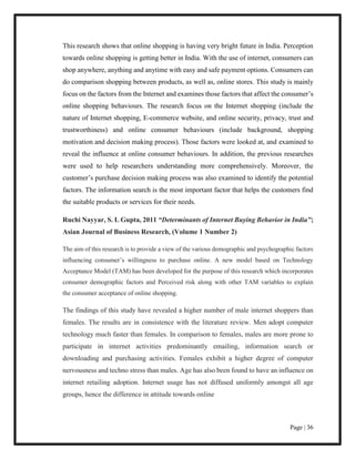 Page | 36
This research shows that online shopping is having very bright future in India. Perception
towards online shopping is getting better in India. With the use of internet, consumers can
shop anywhere, anything and anytime with easy and safe payment options. Consumers can
do comparison shopping between products, as well as, online stores. This study is mainly
focus on the factors from the Internet and examines those factors that affect the consumer’s
online shopping behaviours. The research focus on the Internet shopping (include the
nature of Internet shopping, E-commerce website, and online security, privacy, trust and
trustworthiness) and online consumer behaviours (include background, shopping
motivation and decision making process). Those factors were looked at, and examined to
reveal the influence at online consumer behaviours. In addition, the previous researches
were used to help researchers understanding more comprehensively. Moreover, the
customer’s purchase decision making process was also examined to identify the potential
factors. The information search is the most important factor that helps the customers find
the suitable products or services for their needs.
Ruchi Nayyar, S. L Gupta, 2011 “Determinants of Internet Buying Behavior in India”;
Asian Journal of Business Research, (Volume 1 Number 2)
The aim of this research is to provide a view of the various demographic and psychographic factors
influencing consumer’s willingness to purchase online. A new model based on Technology
Acceptance Model (TAM) has been developed for the purpose of this research which incorporates
consumer demographic factors and Perceived risk along with other TAM variables to explain
the consumer acceptance of online shopping.
The findings of this study have revealed a higher number of male internet shoppers than
females. The results are in consistence with the literature review. Men adopt computer
technology much faster than females. In comparison to females, males are more prone to
participate in internet activities predominantly emailing, information search or
downloading and purchasing activities. Females exhibit a higher degree of computer
nervousness and techno stress than males. Age has also been found to have an influence on
internet retailing adoption. Internet usage has not diffused uniformly amongst all age
groups, hence the difference in attitude towards online
 