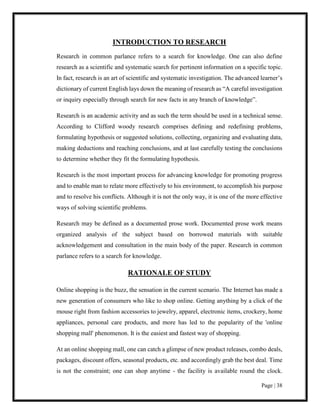 Page | 38
INTRODUCTION TO RESEARCH
Research in common parlance refers to a search for knowledge. One can also define
research as a scientific and systematic search for pertinent information on a specific topic.
In fact, research is an art of scientific and systematic investigation. The advanced learner’s
dictionary of current English lays down the meaning of research as “A careful investigation
or inquiry especially through search for new facts in any branch of knowledge”.
Research is an academic activity and as such the term should be used in a technical sense.
According to Clifford woody research comprises defining and redefining problems,
formulating hypothesis or suggested solutions, collecting, organizing and evaluating data,
making deductions and reaching conclusions, and at last carefully testing the conclusions
to determine whether they fit the formulating hypothesis.
Research is the most important process for advancing knowledge for promoting progress
and to enable man to relate more effectively to his environment, to accomplish his purpose
and to resolve his conflicts. Although it is not the only way, it is one of the more effective
ways of solving scientific problems.
Research may be defined as a documented prose work. Documented prose work means
organized analysis of the subject based on borrowed materials with suitable
acknowledgement and consultation in the main body of the paper. Research in common
parlance refers to a search for knowledge.
RATIONALE OF STUDY
Online shopping is the buzz, the sensation in the current scenario. The Internet has made a
new generation of consumers who like to shop online. Getting anything by a click of the
mouse right from fashion accessories to jewelry, apparel, electronic items, crockery, home
appliances, personal care products, and more has led to the popularity of the 'online
shopping mall' phenomenon. It is the easiest and fastest way of shopping.
At an online shopping mall, one can catch a glimpse of new product releases, combo deals,
packages, discount offers, seasonal products, etc. and accordingly grab the best deal. Time
is not the constraint; one can shop anytime - the facility is available round the clock.
 