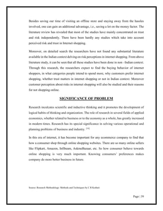 Page | 39
Besides saving our time of visiting an offline store and staying away from the hassles
involved, one can gain an additional advantage, i.e., saving a lot on the money factor. The
literature review has revealed that most of the studies have mainly concentrated on trust
and risk independently. There have been hardly any studies which take into account
perceived risk and trust in Internet shopping.
Moreover, on detailed search the researchers have not found any substantial literature
available in the Indian context delving on risk perceptions in internet shopping. From above
literature study, it can be seen that all these studies have been done in non –Indian context.
Through this research, the researchers expect to find the buying behavior of internet
shoppers, in what categories people intend to spend more, why customers prefer internet
shopping, whether trust matters in internet shopping or not in Indian context. Moreover
customer perception about risks in internet shopping will also be studied and their reasons
for not shopping online.
SIGNIFICANCE OF PROBLEM
Research inculcates scientific and inductive thinking and it promotes the development of
logical habits of thinking and organization. The role of research in several fields of applied
economics, whether related to business or to the economy as a whole, has greatly increased
in modern times. Research has its special significance in solving various operational and
planning problems of business and industry. [16]
In this era of internet, it has become important for any ecommerce company to find that
how a consumer shop through online shopping websites. There are so many online sellers
like Flipkart, Amazon, Infibeam, AskmeBazaar, etc. So how consumer behave towards
online shopping is very much important. Knowing consumers’ preferences makes
company do more better business in future.
Source: Research Methodology: Methods and Techniques by C R Kothari
 