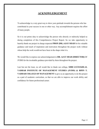 Page | 4
ACKNOWLEDGEMENT
To acknowledge is a very great way to show your gratitude towards the persons who has
contributed in your success in one or other way. Any accomplishment requires the effort
of many people.
So it is our prime duty to acknowledge the person who directly or indirectly helped us
during completion of this Comprehensive Project Report. So we take opportunity to
heartily thank our project in charge respected PROF (DR.) AJAY SHAH for his valuable
guidance and touch of inspiration and motivation throughout the project work without
whose help the work would not have been in the shape what it is.
We would like to express our acknowledgement to DR. AJAY SHAH (DIRECTOR) OF
JVIMS for the invaluable guidance provided by them throughout the project.
Last but not the least, we all would like to thank our college, SHRI JAYSUKHLAL
VADHAR INSTITUTE OF MANAGEMENT STUDIES (JVIMS) & BIPIN T.
VADHAR COLLEGE OF MANAGEMENT to give us an opportunity to do this project
as a part of academic curriculum, so that we are able to improve our work ability and
confidence for future professional career.
 