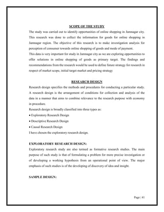 Page | 41
SCOPE OF THE STUDY
The study was carried out to identify opportunities of online shopping in Jamnagar city.
This research was done to collect the information for goods for online shopping in
Jamnagar region. The objective of this research is to make investigation analysis for
perception of consumer towards online shopping of goods and mode of payment.
This data is very important for study in Jamnagar city as we are exploring opportunities to
offer solutions in online shopping of goods as primary target. The findings and
recommendations from the research would be used to define future strategy for research in
respect of market scope, initial target market and pricing strategy
RESEARCH DESIGN
Research design specifies the methods and procedures for conducting a particular study.
A research design is the arrangement of conditions for collection and analysis of the
data in a manner that aims to combine relevance to the research purpose with economy
in procedure.
Research design is broadly classified into three types as:
 Exploratory Research Design
 Descriptive Research Design
 Causal Research Design
I have chosen the exploratory research design.
EXPLORATORY RESEARCH DESIGN:
Exploratory research study are also termed as formative research studies. The main
purpose of such study is that of formulating a problem for more precise investigation or
of developing a working hypothesis from an operational point of view. The major
emphasis of such studies is of the developing of discovery of idea and insight.
SAMPLE DESIGN:
 