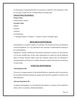 Page | 43
For the purpose of analyzing the data it is necessary to collect the vital information. There
are two types of data, this are-  Primary Data  Secondary data
COLLECTION TECHNIQUE:
Primary Data
 Questionnaire method
Secondary Data
 Books
 Journal
 Website
For Satisfaction
1= Strongly Disagree 2=Disagree 3= Neutral 4=Agree 5=Strongly Agree
RESEARCH HYPOTHESIS
The hypothesis is a tentative solution of a problem. The research activities are planned to
verify the hypothesis. It is very important for the researcher to understand the meaning of
the word hypothesis.
Hypothesis is usually considered as the principal instrument in research. Its main function
is to test the available data. In fact, many experiments are carried out with the deliberate
object of testing. Decision makers often face situations wherein they are interested in
testing hypotheses on the basis of available information and then take decisions on the basis
of such testing.
TYPES OF HYPOTHESIS
Null Hypothesis H0:-
If we have to compare method A with method B about its superiority and if we proceed on
the assumption that both methods are equally good, then this assumption is termed as the
Null Hypothesis.
Alternate Hypothesis H1:-
As against null hypothesis, we may think that the method A is superior or the method B is
inferior, then it is termed as Alternate hypothesis.
 