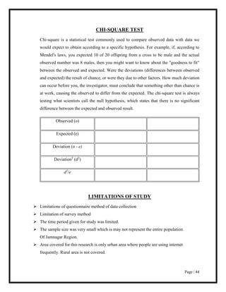 Page | 44
CHI-SQUARE TEST
Chi-square is a statistical test commonly used to compare observed data with data we
would expect to obtain according to a specific hypothesis. For example, if, according to
Mendel's laws, you expected 10 of 20 offspring from a cross to be male and the actual
observed number was 8 males, then you might want to know about the "goodness to fit"
between the observed and expected. Were the deviations (differences between observed
and expected) the result of chance, or were they due to other factors. How much deviation
can occur before you, the investigator, must conclude that something other than chance is
at work, causing the observed to differ from the expected. The chi-square test is always
testing what scientists call the null hypothesis, which states that there is no significant
difference between the expected and observed result.
Observed (o)
Expected (e)
Deviation (o - e)
Deviation2
(d2
)
d2
/e
LIMITATIONS OF STUDY
 Limitations of questionnaire method of data collection
 Limitation of survey method
 The time period given for study was limited.
 The sample size was very small which is may not represent the entire population
Of Jamnagar Region.
 Area covered for this research is only urban area where people are using internet
frequently. Rural area is not covered.
 