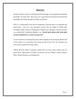 Page | 5
PREFACE
In today’s dynamic world, we find that practical knowledge is also important as theoretical
knowledge. So many times’ there may occur a gap between the practical and theoretical
knowledge while going through the field by experiences.
M.B.A. is a professional in the field of management. Practical study is an important task
which plays a vital role in the individual’s growth. We, the student of JVIMS (Shri
Jaysukhlal Vadhar Institute of Management Studies) have undergone a Research Project
as an INDUSTRY DEFINED PROJECT on “CONSUMER BEHAVIOR TOWARDS
ONLINE SHOPPING IN JAMNNAGAR CITY”
As use of internet is increasing day by day online shopping is also increasing. People tend
to buy online as it is convenient, time saving, having services 24x7. So, customers buy
more and more goods from online sellers.
Talking about the Indian E-commerce market there are many online retailers who sell
goods online. Major players of Indian E-commerce are Irctc, Flipkart, Amazon, Myntra,
EBay, Jabong, Shopclues, and Snapdeal etc.
 