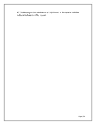 Page | 58
82.7% of the respondents considers the price ( discount) as the major factor before
making a final decision of the product.
 