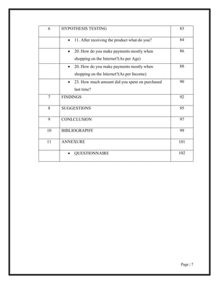 Page | 7
6 HYPOTHESIS TESTING 83
 11. After receiving the product what do you? 84
 20. How do you make payments mostly when
shopping on the Internet?(As per Age)
86
 20. How do you make payments mostly when
shopping on the Internet?(As per Income)
88
 23. How much amount did you spent on purchased
last time?
90
7 FINDINGS 92
8 SUGGESTIONS 95
9 CONLCLUSION 97
10 BIBLIOGRAPHY 99
11 ANNEXURE 101
 QUESTIONNAIRE 102
 