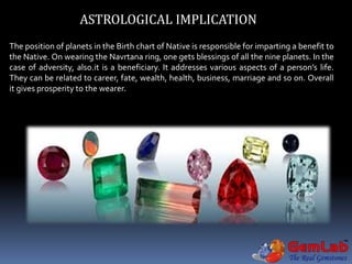 ASTROLOGICAL IMPLICATION
The position of planets in the Birth chart of Native is responsible for imparting a benefit to
the Native. On wearing the Navrtana ring, one gets blessings of all the nine planets. In the
case of adversity, also.it is a beneficiary. It addresses various aspects of a person’s life.
They can be related to career, fate, wealth, health, business, marriage and so on. Overall
it gives prosperity to the wearer.
 