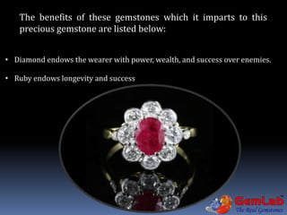 The benefits of these gemstones which it imparts to this
precious gemstone are listed below:
• Diamond endows the wearer with power, wealth, and success over enemies.
• Ruby endows longevity and success
 