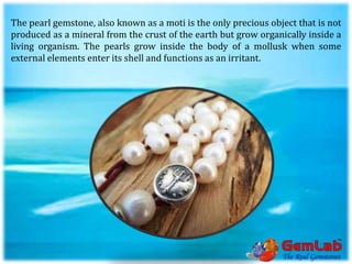 The pearl gemstone, also known as a moti is the only precious object that is not
produced as a mineral from the crust of the earth but grow organically inside a
living organism. The pearls grow inside the body of a mollusk when some
external elements enter its shell and functions as an irritant.
 