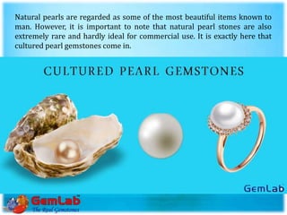 Natural pearls are regarded as some of the most beautiful items known to
man. However, it is important to note that natural pearl stones are also
extremely rare and hardly ideal for commercial use. It is exactly here that
cultured pearl gemstones come in.
 