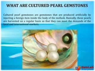 WHAT ARE CULTURED PEARL GEMSTONES
Cultured pearl gemstones are gemstones that are produced artificially by
injecting a foreign item inside the body of the mollusk. Basically, these pearls
are harvested on a regular basis so that they can meet the demands of the
local and international markets.
 