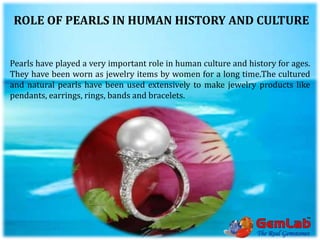 ROLE OF PEARLS IN HUMAN HISTORY AND CULTURE
Pearls have played a very important role in human culture and history for ages.
They have been worn as jewelry items by women for a long time.The cultured
and natural pearls have been used extensively to make jewelry products like
pendants, earrings, rings, bands and bracelets.
 