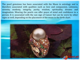 The pearl gemstone has been associated with the Moon in astrology and is
therefore associated with qualities such as love and compassion, calmness,
serenity, modesty, integrity, purity, wisdom, spirituality, dreams and
imagination. Wearing the pearls can offer peace of mind and confidence to a
person. It is associated with the sun sign of Cancer but can be worn by other
signs as well, depending on the placement of the moon in the birth chart.
 