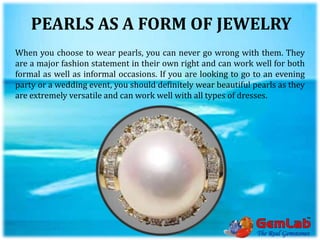 PEARLS AS A FORM OF JEWELRY
When you choose to wear pearls, you can never go wrong with them. They
are a major fashion statement in their own right and can work well for both
formal as well as informal occasions. If you are looking to go to an evening
party or a wedding event, you should definitely wear beautiful pearls as they
are extremely versatile and can work well with all types of dresses.
 