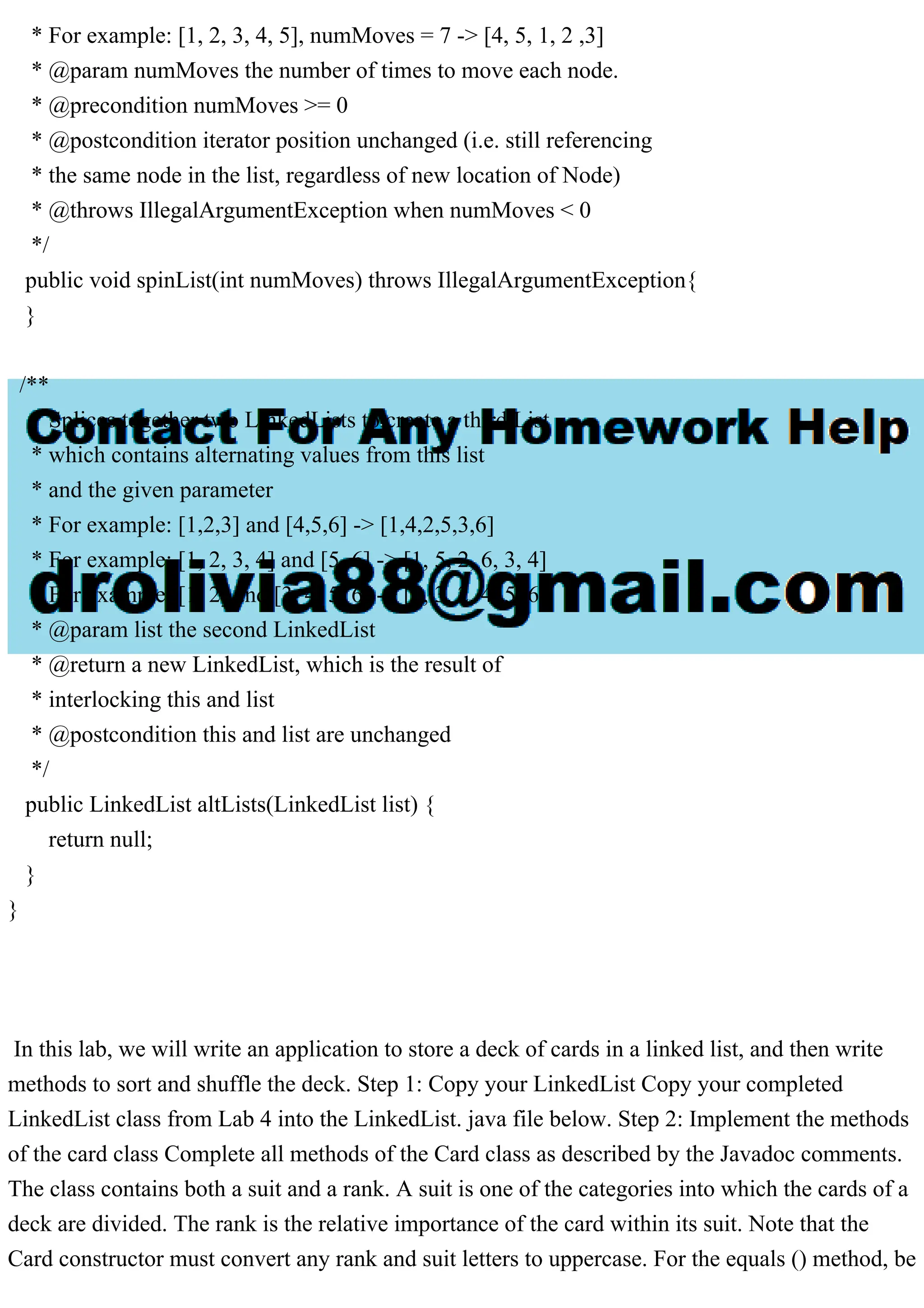 * For example: [1, 2, 3, 4, 5], numMoves = 7 -> [4, 5, 1, 2 ,3]
* @param numMoves the number of times to move each node.
* @precondition numMoves >= 0
* @postcondition iterator position unchanged (i.e. still referencing
* the same node in the list, regardless of new location of Node)
* @throws IllegalArgumentException when numMoves < 0
*/
public void spinList(int numMoves) throws IllegalArgumentException{
}
/**
* Splices together two LinkedLists to create a third List
* which contains alternating values from this list
* and the given parameter
* For example: [1,2,3] and [4,5,6] -> [1,4,2,5,3,6]
* For example: [1, 2, 3, 4] and [5, 6] -> [1, 5, 2, 6, 3, 4]
* For example: [1, 2] and [3, 4, 5, 6] -> [1, 3, 2, 4, 5, 6]
* @param list the second LinkedList
* @return a new LinkedList, which is the result of
* interlocking this and list
* @postcondition this and list are unchanged
*/
public LinkedList altLists(LinkedList list) {
return null;
}
}
In this lab, we will write an application to store a deck of cards in a linked list, and then write
methods to sort and shuffle the deck. Step 1: Copy your LinkedList Copy your completed
LinkedList class from Lab 4 into the LinkedList. java file below. Step 2: Implement the methods
of the card class Complete all methods of the Card class as described by the Javadoc comments.
The class contains both a suit and a rank. A suit is one of the categories into which the cards of a
deck are divided. The rank is the relative importance of the card within its suit. Note that the
Card constructor must convert any rank and suit letters to uppercase. For the equals () method, be
 