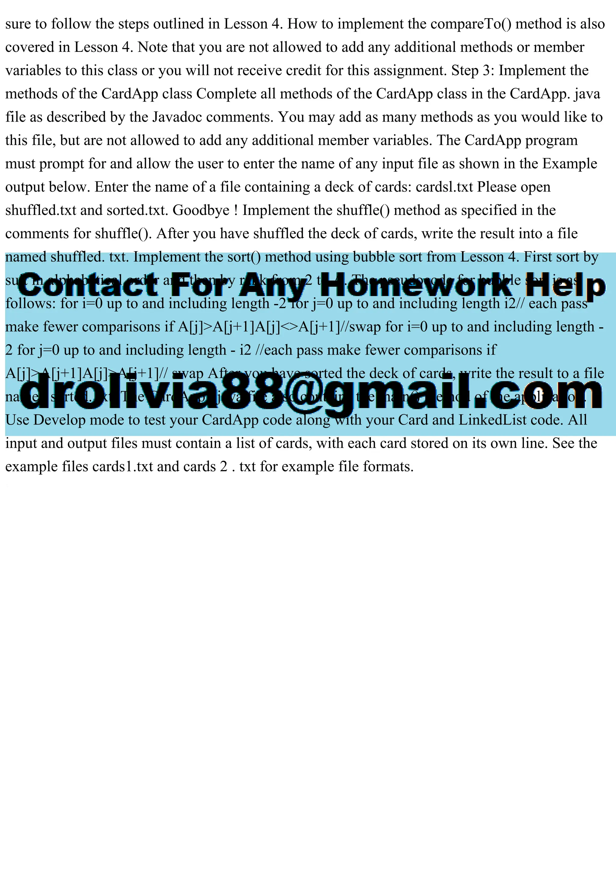 sure to follow the steps outlined in Lesson 4. How to implement the compareTo() method is also
covered in Lesson 4. Note that you are not allowed to add any additional methods or member
variables to this class or you will not receive credit for this assignment. Step 3: Implement the
methods of the CardApp class Complete all methods of the CardApp class in the CardApp. java
file as described by the Javadoc comments. You may add as many methods as you would like to
this file, but are not allowed to add any additional member variables. The CardApp program
must prompt for and allow the user to enter the name of any input file as shown in the Example
output below. Enter the name of a file containing a deck of cards: cardsl.txt Please open
shuffled.txt and sorted.txt. Goodbye ! Implement the shuffle() method as specified in the
comments for shuffle(). After you have shuffled the deck of cards, write the result into a file
named shuffled. txt. Implement the sort() method using bubble sort from Lesson 4. First sort by
suit in alphabetical order and then by rank from 2 to A. The pseudocode for bubble sort is as
follows: for i=0 up to and including length -2 for j=0 up to and including length i2// each pass
make fewer comparisons if A[j]>A[j+1]A[j]<>A[j+1]//swap for i=0 up to and including length -
2 for j=0 up to and including length - i2 //each pass make fewer comparisons if
A[j]>A[j+1]A[j]>A[j+1]// swap After you have sorted the deck of cards, write the result to a file
named sorted. txt. The CardApp . java file also contains the main() method of the application.
Use Develop mode to test your CardApp code along with your Card and LinkedList code. All
input and output files must contain a list of cards, with each card stored on its own line. See the
example files cards1.txt and cards 2 . txt for example file formats.
 