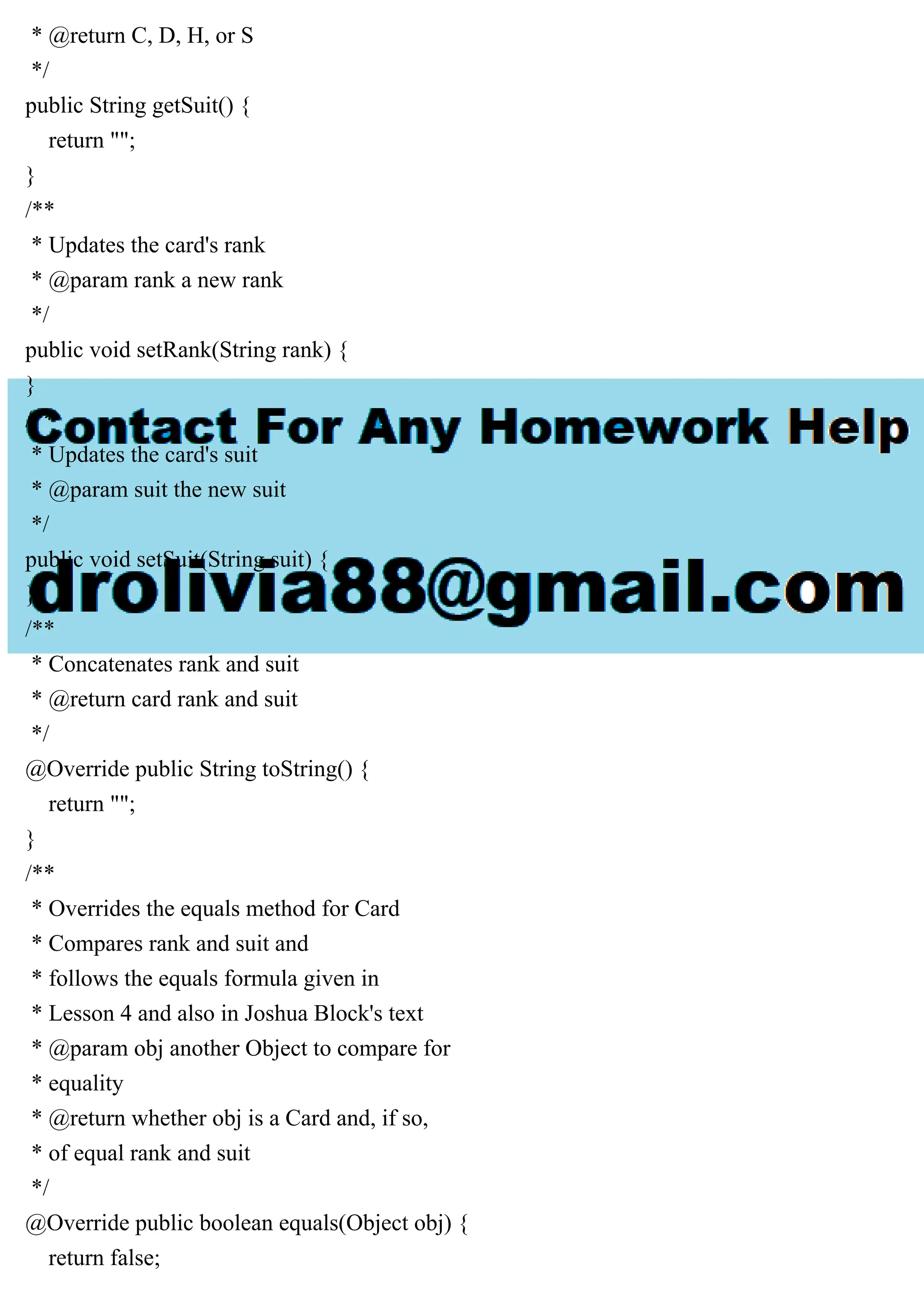 * @return C, D, H, or S
*/
public String getSuit() {
return "";
}
/**
* Updates the card's rank
* @param rank a new rank
*/
public void setRank(String rank) {
}
/**
* Updates the card's suit
* @param suit the new suit
*/
public void setSuit(String suit) {
}
/**
* Concatenates rank and suit
* @return card rank and suit
*/
@Override public String toString() {
return "";
}
/**
* Overrides the equals method for Card
* Compares rank and suit and
* follows the equals formula given in
* Lesson 4 and also in Joshua Block's text
* @param obj another Object to compare for
* equality
* @return whether obj is a Card and, if so,
* of equal rank and suit
*/
@Override public boolean equals(Object obj) {
return false;
 