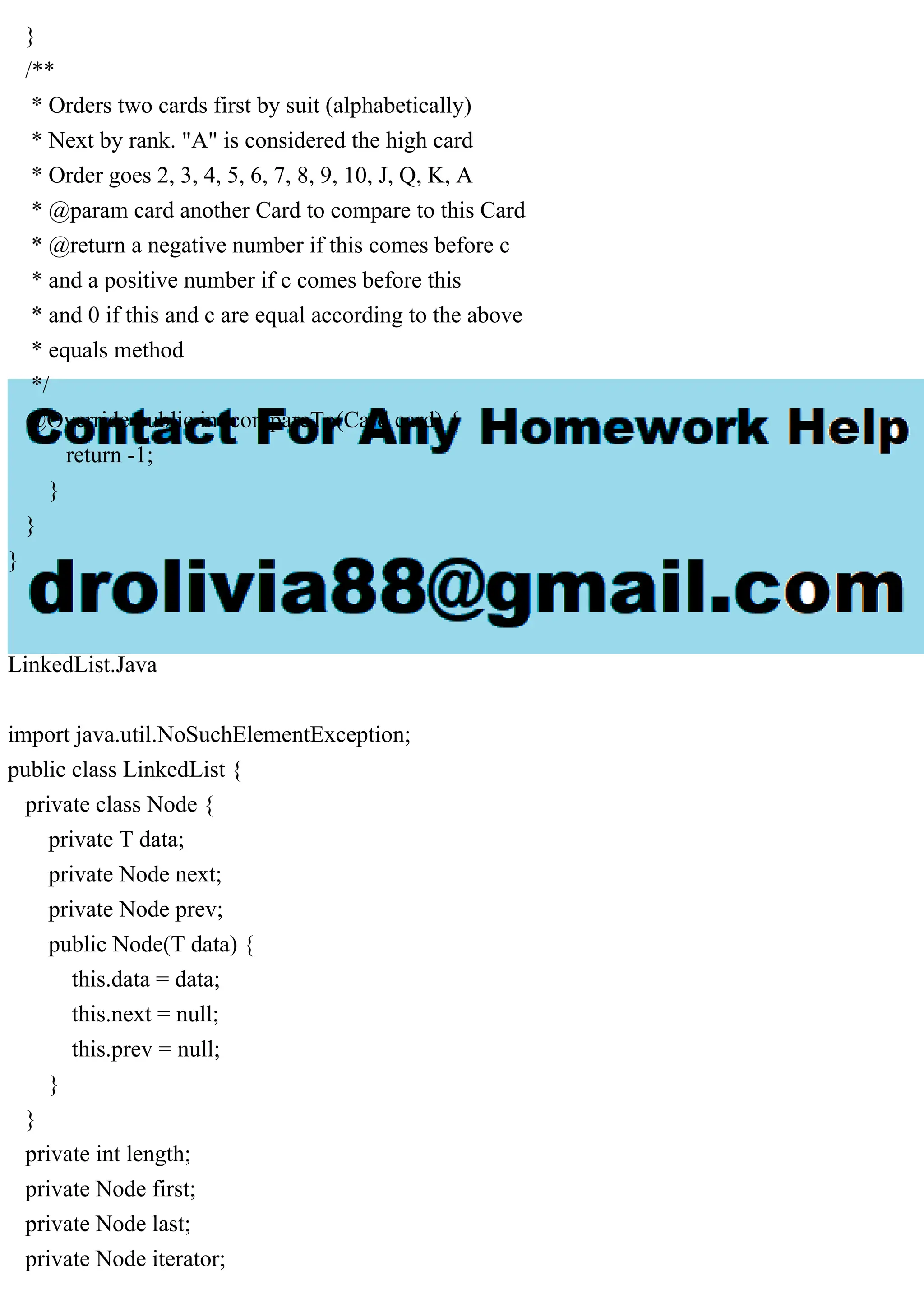 }
/**
* Orders two cards first by suit (alphabetically)
* Next by rank. "A" is considered the high card
* Order goes 2, 3, 4, 5, 6, 7, 8, 9, 10, J, Q, K, A
* @param card another Card to compare to this Card
* @return a negative number if this comes before c
* and a positive number if c comes before this
* and 0 if this and c are equal according to the above
* equals method
*/
@Override public int compareTo(Card card) {
return -1;
}
}
}
LinkedList.Java
import java.util.NoSuchElementException;
public class LinkedList {
private class Node {
private T data;
private Node next;
private Node prev;
public Node(T data) {
this.data = data;
this.next = null;
this.prev = null;
}
}
private int length;
private Node first;
private Node last;
private Node iterator;
 