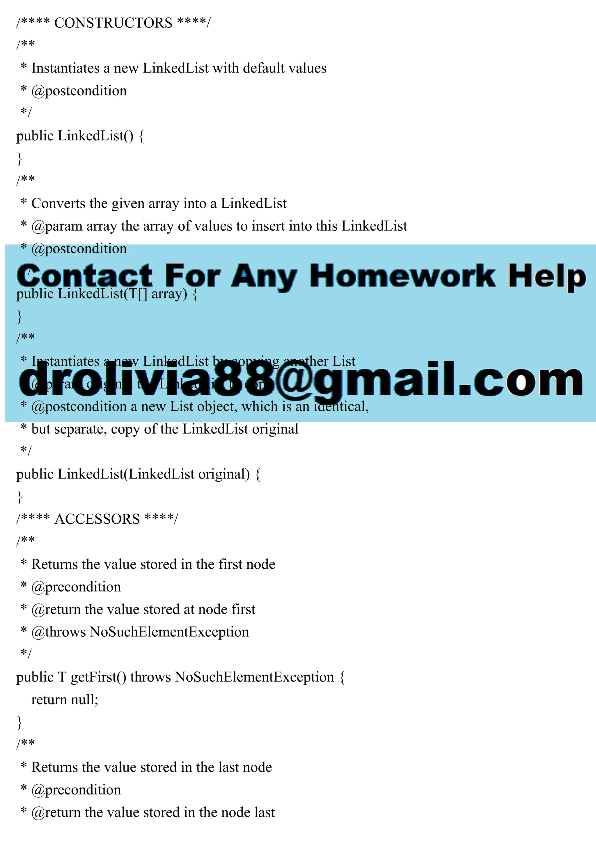 /**** CONSTRUCTORS ****/
/**
* Instantiates a new LinkedList with default values
* @postcondition
*/
public LinkedList() {
}
/**
* Converts the given array into a LinkedList
* @param array the array of values to insert into this LinkedList
* @postcondition
*/
public LinkedList(T[] array) {
}
/**
* Instantiates a new LinkedList by copying another List
* @param original the LinkedList to copy
* @postcondition a new List object, which is an identical,
* but separate, copy of the LinkedList original
*/
public LinkedList(LinkedList original) {
}
/**** ACCESSORS ****/
/**
* Returns the value stored in the first node
* @precondition
* @return the value stored at node first
* @throws NoSuchElementException
*/
public T getFirst() throws NoSuchElementException {
return null;
}
/**
* Returns the value stored in the last node
* @precondition
* @return the value stored in the node last
 