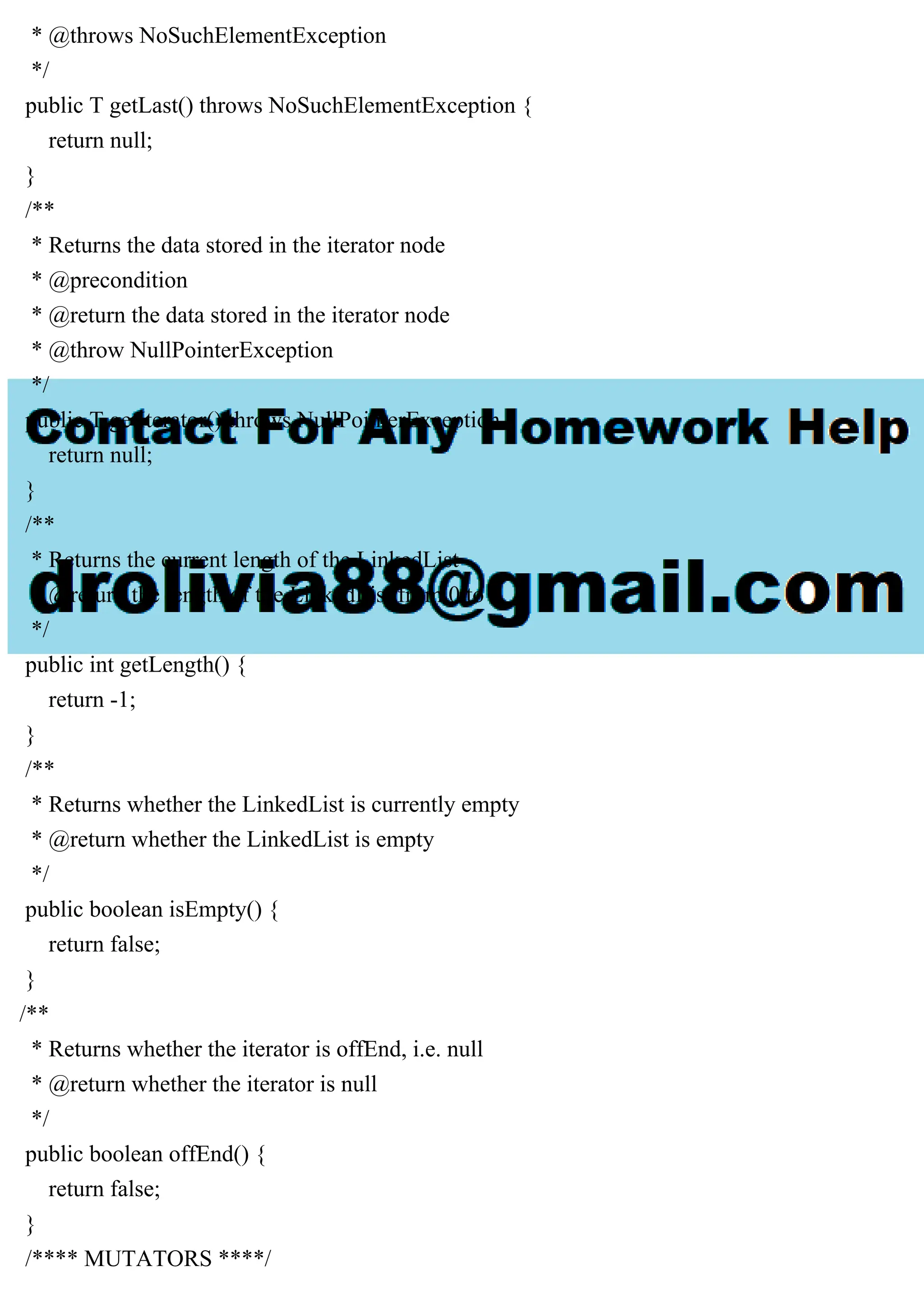 * @throws NoSuchElementException
*/
public T getLast() throws NoSuchElementException {
return null;
}
/**
* Returns the data stored in the iterator node
* @precondition
* @return the data stored in the iterator node
* @throw NullPointerException
*/
public T getIterator() throws NullPointerException {
return null;
}
/**
* Returns the current length of the LinkedList
* @return the length of the LinkedList from 0 to n
*/
public int getLength() {
return -1;
}
/**
* Returns whether the LinkedList is currently empty
* @return whether the LinkedList is empty
*/
public boolean isEmpty() {
return false;
}
/**
* Returns whether the iterator is offEnd, i.e. null
* @return whether the iterator is null
*/
public boolean offEnd() {
return false;
}
/**** MUTATORS ****/
 