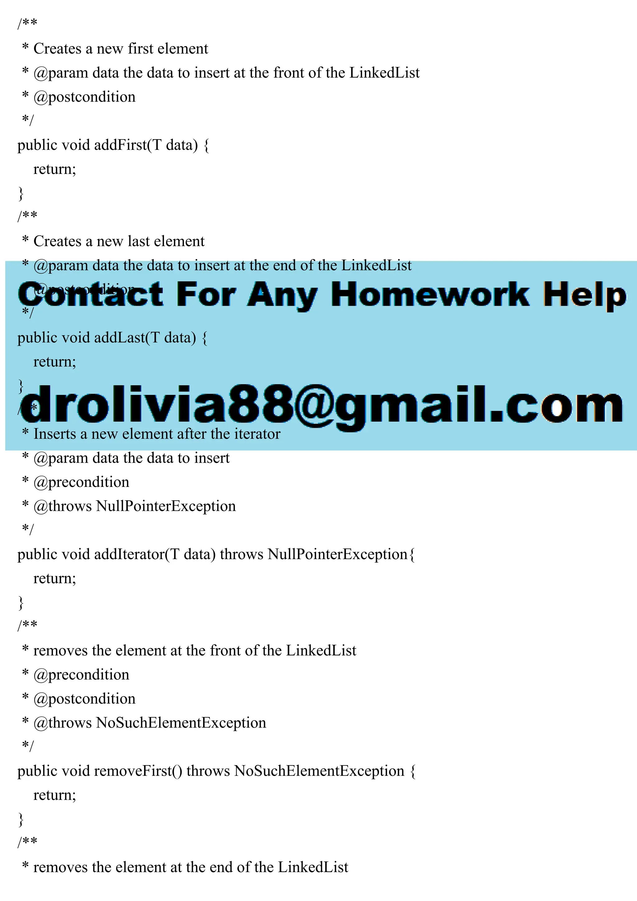 /**
* Creates a new first element
* @param data the data to insert at the front of the LinkedList
* @postcondition
*/
public void addFirst(T data) {
return;
}
/**
* Creates a new last element
* @param data the data to insert at the end of the LinkedList
* @postcondition
*/
public void addLast(T data) {
return;
}
/**
* Inserts a new element after the iterator
* @param data the data to insert
* @precondition
* @throws NullPointerException
*/
public void addIterator(T data) throws NullPointerException{
return;
}
/**
* removes the element at the front of the LinkedList
* @precondition
* @postcondition
* @throws NoSuchElementException
*/
public void removeFirst() throws NoSuchElementException {
return;
}
/**
* removes the element at the end of the LinkedList
 