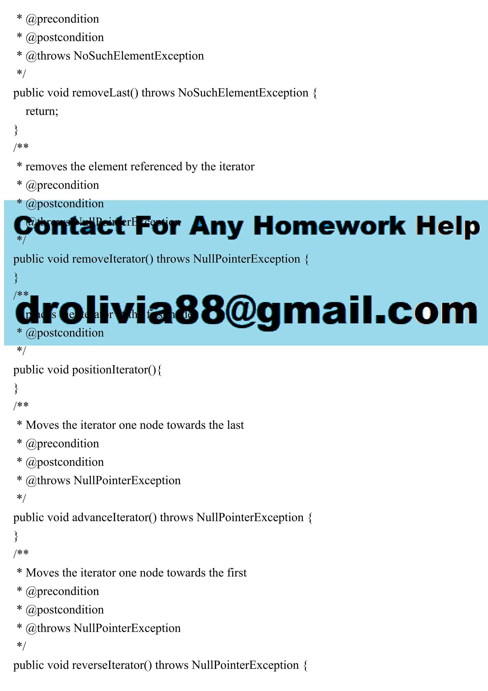 * @precondition
* @postcondition
* @throws NoSuchElementException
*/
public void removeLast() throws NoSuchElementException {
return;
}
/**
* removes the element referenced by the iterator
* @precondition
* @postcondition
* @throws NullPointerException
*/
public void removeIterator() throws NullPointerException {
}
/**
* places the iterator at the first node
* @postcondition
*/
public void positionIterator(){
}
/**
* Moves the iterator one node towards the last
* @precondition
* @postcondition
* @throws NullPointerException
*/
public void advanceIterator() throws NullPointerException {
}
/**
* Moves the iterator one node towards the first
* @precondition
* @postcondition
* @throws NullPointerException
*/
public void reverseIterator() throws NullPointerException {
 