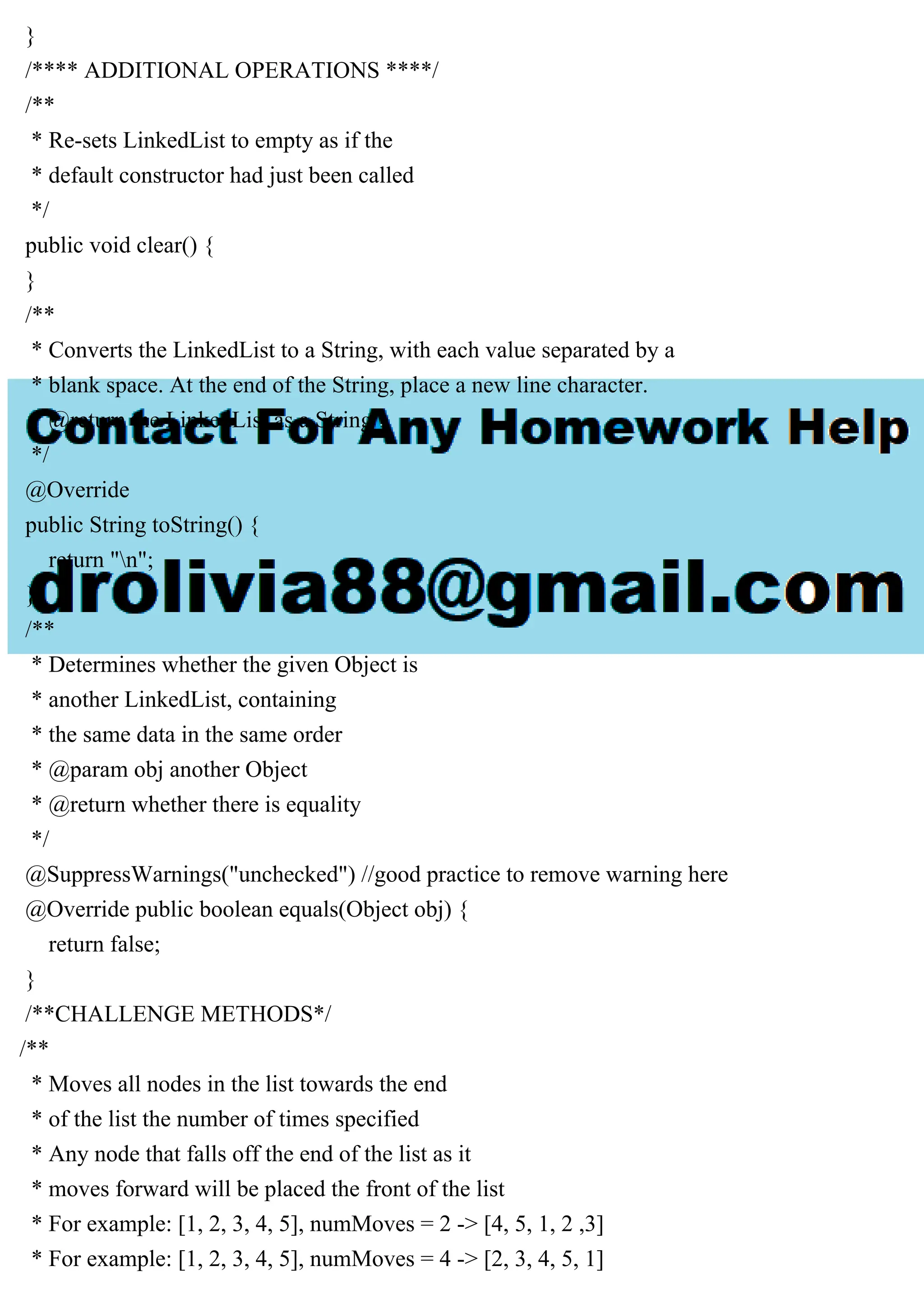 }
/**** ADDITIONAL OPERATIONS ****/
/**
* Re-sets LinkedList to empty as if the
* default constructor had just been called
*/
public void clear() {
}
/**
* Converts the LinkedList to a String, with each value separated by a
* blank space. At the end of the String, place a new line character.
* @return the LinkedList as a String
*/
@Override
public String toString() {
return "n";
}
/**
* Determines whether the given Object is
* another LinkedList, containing
* the same data in the same order
* @param obj another Object
* @return whether there is equality
*/
@SuppressWarnings("unchecked") //good practice to remove warning here
@Override public boolean equals(Object obj) {
return false;
}
/**CHALLENGE METHODS*/
/**
* Moves all nodes in the list towards the end
* of the list the number of times specified
* Any node that falls off the end of the list as it
* moves forward will be placed the front of the list
* For example: [1, 2, 3, 4, 5], numMoves = 2 -> [4, 5, 1, 2 ,3]
* For example: [1, 2, 3, 4, 5], numMoves = 4 -> [2, 3, 4, 5, 1]
 