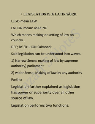 • Legislation is a Latin word.
LEGIS mean LAW
LATION means MAKING
Which means making or setting of law on
country .
DEF; BY Sir JHON Salmond;
Said legislation can be understood into waves.
1} Narrow Sense: making of law by supreme
authority} parliament
2} wider Sense; Making of law by any authority
Further
Legislation further explained as legislation
has power or superiority over all other
source of law.
Legislation performs two functions.
 