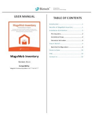 USER MANUAL
MageMob Inventory
Version: 0.1.1
Compatibility:
Magento Community Edition 1.4.*.* to 1.9.*.*
TABLE OF CONTENTS
Introduction ......................................................1
Benefits of MageMob Inventory .....................1
Installation & Activation...................................2
Pre-requisite..................................................2
Installation Steps...........................................2
Extension Activation .....................................3
How it Works?...................................................4
Back End Configuration: ...............................4
Points to Note:............................................... 19
FAQ ................................................................. 19
Contact Us ...................................................... 22
 