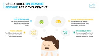 UNBEATABLE ON DEMAND
SERVICE APP DEVELOPMENT
On demand apps for varied of
education related domains like
tutors on demand and so forth..
ONLINE EDUCATION
House cleaning, car cleaning,
On demand spa-at-home, salon
services and many more.
HOUSE SERVICES ON DEMAND
Get an On demand taxi booking
app just like Uber business
model.
TAXI BOOKING APP
Travel Booking Apps just made
easy to find, search and book
best commute, hotel etc.
TRAVEL & TOURS
 