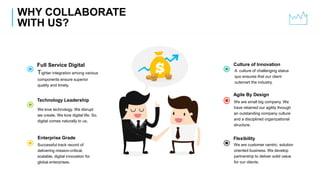 WHY COLLABORATE
WITH US?
A culture of challenging status
quo ensures that our client
outsmart the industry.
Culture of Innovation
We are small big company. We
have retained our agility through
an outstanding company culture
and a disciplined organizational
structure.
Agile By Design
We are customer centric, solution
oriented business. We develop
partnership to deliver solid value
for our clients.
Flexibility
Tighter integration among various
components ensure superior
quality and timely.
Full Service Digital
We love technology. We disrupt
we create. We love digital life. So,
digital comes naturally to us.
Technology Leadership
Successful track record of
delivering mission-critical,
scalable, digital innovation for
global enterprises.
Enterprise Grade
 
