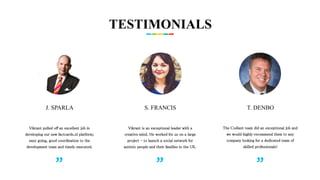 TESTIMONIALS
J. SPARLA
Vikrant pulled off an excellent job in
developing our new factcards.nl platform;
easy going, good coordination to the
development team and timely executed.
S. FRANCIS T. DENBO
Vikrant is an exceptional leader with a
creative mind. He worked for us on a large
project - to launch a social network for
autistic people and their families in the UK.
The Codiant team did an exceptional job and
we would highly recommend them to any
company looking for a dedicated team of
skilled professionals!
 
