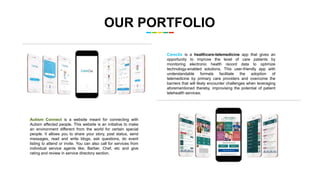 OUR PORTFOLIO
Careclix is a healthcare-telemedicine app that gives an
opportunity to improve the level of care patients by
monitoring electronic health record data to optimize
technology-enabled solutions. This user-friendly app with
understandable formats facilitate the adoption of
telemedicine by primary care providers and overcome the
barriers that will likely encounter challenges when leveraging
aforementioned thereby, improvising the potential of patient
telehealth services.
Autism Connect is a website meant for connecting with
Autism affected people. This website is an initiative to make
an environment different from the world for certain special
people. It allows you to share your story, post status, send
messages, read and write blogs, ask questions, do event
listing to attend or invite. You can also call for services from
individual service agents like; Barber, Chef, etc and give
rating and review in service directory section.
 