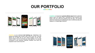 OUR PORTFOLIO
Instafresh, an ergonomic grocery delivery app that let customers
search store list nearby them. According to their favorite local
stores, they can order the products from the app. The process
starts from searching and selecting the store is extremely easy and
happens in a single page checkout!
Cab2Cab, is an on-demand taxi booking app. CabtoCab is the
easiest and fastest way to book a cab or taxi in your city. This app
allows you to easily set up your pickup location on the map,
doesn’t matter if you do not know your exact address. You can get
connected to your personal Cab2cab chauffeur and track the
progress of your cab at any time.
 