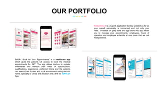 OUR PORTFOLIO
Nailpolished is a superb application to stay updated as far as
your overall personality is concerned and not only your
nails. Available on play store and app store this app allows
you to manage your appointments, employees, hours of
operation and employee schedule at one place that we call
Nailspolished.
BAYA-“ Book All Your Appointments” is a healthcare app
which gives the patients full access to book the medical
appointments for 24/7. The app allows doctors to register
themselves and mention their areas of specialization,
qualifications, experience, preferred timing and the patients
can search their doctors and book appointments using doctor's
name, specialty or clinics with location and a link for BAYA 24
App.
 