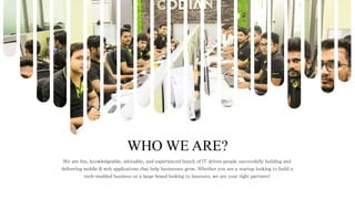 WHO WE ARE?
We are fun, knowledgeable, advisable, and experienced bunch of IT driven people successfully building and
delivering mobile & web applications that help businesses grow. Whether you are a startup looking to build a
tech-enabled business or a large brand looking to innovate, we are your right partners!
 