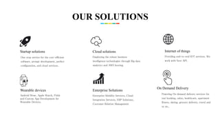 Enterprise Solutions
Enterprise Mobility Services, Cloud
Integration Services, ERP Solutions,
Customer Relation Management
Cloud solutions
Employing the robust business
intelligence technologies through Big data
analytics and AWS hosting.
Wearable devices
Android Wear, Apple Watch, Fitbit
and Custom App Development for
Wearable Devices.
Startup solutions
One stop service for the cost-efficient
software, prompt development, perfect
configuration, and cloud services.
On Demand Delivery
Powering On demand delivery services for
taxi booking, salon, healthcare, apartment
fitness, dating, grocery delivery, travel and
so on..
Internet of things
Providing end-to-end IOT services. We
work with Nest API.
OUR SOLUTIONS
 