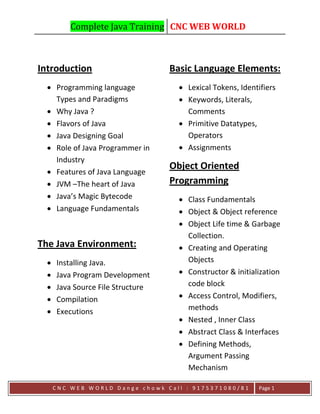 Complete Java Training CNC WEB WORLD
C N C W E B W O R L D D a n g e c h o w k C a l l : 9 1 7 5 3 7 1 0 8 0 / 8 1 Page 1
Introduction
 Programming language
Types and Paradigms
 Why Java ?
 Flavors of Java
 Java Designing Goal
 Role of Java Programmer in
Industry
 Features of Java Language
 JVM –The heart of Java
 Java’s Magic Bytecode
 Language Fundamentals
The Java Environment:
 Installing Java.
 Java Program Development
 Java Source File Structure
 Compilation
 Executions
Basic Language Elements:
 Lexical Tokens, Identifiers
 Keywords, Literals,
Comments
 Primitive Datatypes,
Operators
 Assignments
Object Oriented
Programming
 Class Fundamentals
 Object & Object reference
 Object Life time & Garbage
Collection.
 Creating and Operating
Objects
 Constructor & initialization
code block
 Access Control, Modifiers,
methods
 Nested , Inner Class
 Abstract Class & Interfaces
 Defining Methods,
Argument Passing
Mechanism
 