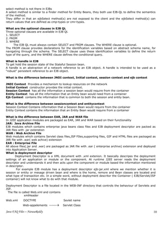 select method is not there in EJBs
A select method is similar to a finder method for Entity Beans, they both use EJB-QL to define the semantics
of the method.
They differ in that an ejbSelect method(s) are not exposed to the client and the ejbSelect method(s) can
return values that are defined as cmp-types or cmr-types.

What are the optional clauses in EJB QL
Three optional clauses are available in EJB Ql.
1. SELECT
2. FROM
3. WHERE
     The EJB QL must always contain SELECT and FROM clauses. The WHERE clause is optional.
The FROM clause provides declarations for the identification variables based on abstract schema name, for
navigating through the schema. The SELECT clause uses these identification variables to define the return
type of the query, and the WHERE clause defines the conditional query.

What is handle in EJB
To get hold the session state of the Stateful Session bean.
A handle is an abstraction of a network reference to an EJB object. A handle is intended to be used as a
"robust" persistent reference to an EJB object.

What is the difference between JNDI context, Initial context, session context and ejb context

JNDI Context Provides a mechanism to lookup resources on the network
Initial Context constructor provides the initial context.
Session Context has all the information a session bean would require from the container
Entity Context has all the information that an Entity bean would need from a container
Ejb Context contains the information that is common to both the session and entity bean.

What is the difference between sessioncontext and entitycontext
Session Context Contains information that a Session Bean would require from the container
Entity Context contains the information that an Entity Bean would require from a container

What is the difference between EAR, JAR and WAR file
In J2EE application modules are packaged as EAR, JAR and WAR based on their functionality
JAR: Java Archive File
EJB modules which contains enterprise java beans class files and EJB deployment descriptor are packed as
JAR files with .jar extenstion
WAR : Web Archive File
Web modules which contains Servlet class files,JSP FIles,supporting files, GIF and HTML files are packaged as
JAR file with .war( web achive) extension
EAR : Enterprise File
All above files(.jar and .war) are packaged as JAR file with .ear ( enterprise archive) extension and deployed
into Application Server.
What is deployment descriptor
       Deployment Descriptor is a XML document with .xml extenion. It basically descripes the deployment
settings of an application or module or the component. At runtime J2EE server reads the deployment
descriptor and understands it and then acts upon the component or module based the information mentioned
in descriptor.
        For example EJB module has a deployment descriptor ejb-jar.xml where we mention whether it is
session or entity or mesage driven bean and where is the home, remore and Bean classes are located and
what type of transaction etc. In a simple word, without deployment descritor the Container ( EJB/Servlet/JSP
container) will not know what to do with that module.

Deployment Descriptor is a file located in the WEB-INF directory that controls the behaviour of Servlets and
JSP.
 The file is called Web.xml and contains
              xmlHeader
Web.xml      DOCTYPE                      Sevlet name
            Web-appelements ------      Servlet Class

Java FAQ Files – NarasaReddy                                                                                10
                                                                                                            0
 