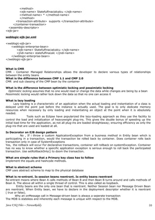 <method>
          <ejb-name> Statefulfinacialcalcu </ejb-name>
          <method-name> * </method-name>
          </method>
       <transaction-attribute> supports </transaction-attribute>
     </container-transaction>
 <assembly-descriptor>
<ejb-jar>

weblogic-ejb-jar.xml

<weblogic-ejb-jar>
   <weblogic-enterprise-bean>
       <ejb-name> Statefulfinacialcalcu </ejb-name>
       <jndi-name> statefulfinacalc </jndi-name>
   </weblogic-enterprise-bean>
</weblogic-ejb-jar>


What is CMR
CMR - Container Managed Relationships allows the developer to declare various types of relationships
between the entity beans
What is the difference between CMP 1.1 and CMP 2.0
CMR and sub classing of the CMP bean by the container

What is the difference between optimistic locking and pessimistic locking
  Optimistic locking assumes that no one would read or change the data while changes are being by a bean
Pessimistic locking would rather lock down the data so that no one can access it

What is lazy loading
        Lazy loading is a characteristic of an application when the actual loading and instantiation of a class is
delayed until the point just before the instance is actually used. The goal is to only dedicate memory
resources when necessary by only loading and instantiating an object at the point when it is absolutely
needed.
                  Tools such as Eclipse have popularized the lazy-loading approach as they use the facility to
control the load and initialization of heavyweight plug-ins. This gives the double bonus of speeding up the
initial load time for the application, as not all plug-ins are loaded straightaway; ensuring efficiency as only the
plug-ins that are used are loaded at all.

Is Decorator an EJB design pattern
            No , If i throw a custom ApplicationException from a business method in Entity bean which is
participating in a transaction, would the transaction be rolled back by container. Does container rolls back
transaction only in case of SystemExceptions
Yes, the rollback will occur For declarative transactions, container will rollback on systemException. Container
has no way to know whether a speicific application exception is serious enough to roll back the participated
transaction. Use setRollbackOnly() to doom the transaction.

What are simple rules that a Primary key class has to follow
Implement the equals and hashcode methods.

What is abstract schema
CMP uses abstract schema to map to the physical database

What is re-entrant. Is session beans reentrant. Is entity beans reentrant
Re-entrant means where Bean A calls methods of Bean B and then Bean B turns around and calls methods of
Bean A. The above all within a single thread of control. This is also called as loopback.
         Entity beans are the only one bean that is reentrant. Neither Session bean nor Message Driven Bean
are reentrant. When Entity bean, we have to declare in the deployment descriptor whether it is reentrant
( true or false).
        Why an onMessage call in Message-driven bean is always a seperate transaction
The MDB is stateless and inherently each message is unique with respect to the MDB.

Java FAQ Files – NarasaReddy                                                                                     10
                                                                                                                 2
 
