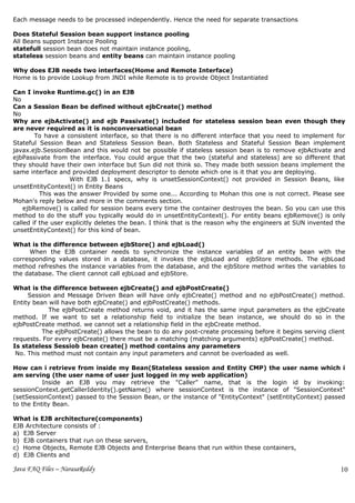 Each message needs to be processed independently. Hence the need for separate transactions

Does Stateful Session bean support instance pooling
All Beans support Instance Pooling
statefull session bean does not maintain instance pooling,
stateless session beans and entity beans can maintain instance pooling

Why does EJB needs two interfaces(Home and Remote Interface)
Home is to provide Lookup from JNDI while Remote is to provide Object Instantiated

Can I invoke Runtime.gc() in an EJB
No
Can a Session Bean be defined without ejbCreate() method
No
Why are ejbActivate() and ejb Passivate() included for stateless session bean even though they
are never required as it is nonconversational bean
        To have a consistent interface, so that there is no different interface that you need to implement for
Stateful Session Bean and Stateless Session Bean. Both Stateless and Stateful Session Bean implement
javax.ejb.SessionBean and this would not be possible if stateless session bean is to remove ejbActivate and
ejbPassivate from the interface. You could argue that the two (stateful and stateless) are so different that
they should have their own interface but Sun did not think so. They made both session beans implement the
same interface and provided deployment descriptor to denote which one is it that you are deploying.
                    With EJB 1.1 specs, why is unsetSessionContext() not provided in Session Beans, like
unsetEntityContext() in Entity Beans
          This was the answer Provided by some one... According to Mohan this one is not correct. Please see
Mohan's reply below and more in the comments section.
    ejbRemove() is called for session beans every time the container destroyes the bean. So you can use this
method to do the stuff you typically would do in unsetEntityContext(). For entity beans ejbRemove() is only
called if the user explicitly deletes the bean. I think that is the reason why the engineers at SUN invented the
unsetEntityContext() for this kind of bean.

What is the difference between ejbStore() and ejbLoad()
     When the EJB container needs to synchronize the instance variables of an entity bean with the
corresponding values stored in a database, it invokes the ejbLoad and ejbStore methods. The ejbLoad
method refreshes the instance variables from the database, and the ejbStore method writes the variables to
the database. The client cannot call ejbLoad and ejbStore.

What is the difference between ejbCreate() and ejbPostCreate()
     Session and Message Driven Bean will have only ejbCreate() method and no ejbPostCreate() method.
Entity bean will have both ejbCreate() and ejbPostCreate() methods.
            The ejbPostCreate method returns void, and it has the same input parameters as the ejbCreate
method. If we want to set a relationship field to initialize the bean instance, we should do so in the
ejbPostCreate method. we cannot set a relationship field in the ejbCreate method.
          The ejbPostCreate() allows the bean to do any post-create processing before it begins serving client
requests. For every ejbCreate() there must be a matching (matching arguments) ejbPostCreate() method.
Is stateless Sessiob bean create() method contains any parameters
 No. This method must not contain any input parameters and cannot be overloaded as well.

How can i retrieve from inside my Bean(Stateless session and Entity CMP) the user name which i
am serving (the user name of user just logged in my web application)
          Inside an EJB you may retrieve the "Caller" name, that is the login id by invoking:
sessionContext.getCallerIdentity().getName() where sessionContext is the instance of "SessionContext"
(setSessionContext) passed to the Session Bean, or the instance of "EntityContext" (setEntityContext) passed
to the Entity Bean.

What is EJB architecture(components)
EJB Architecture consists of :
a) EJB Server
b) EJB containers that run on these servers,
c) Home Objects, Remote EJB Objects and Enterprise Beans that run within these containers,
d) EJB Clients and

Java FAQ Files – NarasaReddy                                                                                  10
                                                                                                              3
 