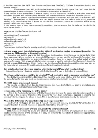 e) Auxillary systems like JNDI (Java Naming and Directory Interface), JTS(Java Transaction Service) and
security services.
              If my session bean with single method insert record into 2 entity beans, how can I know that the
process is done in same transaction (the attributes for these beans are Required)
If your method in the session bean is already running under a transaction the calls to any other bean which
have been deployed with trans-attribute 'Required' will be executed within the same transaction context.
           So if your session bean is using container-managed transactions and your method is deployed with
'Required', 'RequiresNew' or 'Mandatory', you can safely assume that the calls to your entity beans are
handled under same transaction. If you're not running in a transaction, a separate transaction will be set up
for each call to your entity beans.
If your session bean is using bean-managed transactions, you can ensure that the calls are handled in the
same transaction by :

javax.transaction.UserTransaction tran= null;
try{
tran=ctx.getUserTransaction();
tran.begin();
myBeanHome1.create(....);
myBeanHome2.create(...);
tran.commit();
}catch(...){}
You may want to check if you're already running in a transaction by calling tran.getStatus().

Is there a way to get the original exception object from inside a nested or wrapped Exception (for
example an EJBException or RemoteException)
     Absolutely yes, but the way to do that depends on the Exception, since there are no standards for that.
Some examples: ·When you have an javax.ejb.EJBException, you can use the getCausedByException() that
returns a java.lang.Exception. ·A java.rmi.RemoteException there is a public field called detail of type
java.lang.Throwable ·With a java.sql.SQLException you need to use the method getNextException() to get the
chained java.sql.SQLException. ·When you have an java.lang.reflect.InvocationtargetException, you can get
the thrown target java.lang.Throwable using the getTargetException() method.

Can undefined primary keys are possible with Entity beans?If so, what type is defined?
  Yes,undefined primary keys are possible with Entity Beans.The type is defined as java.lang.Object.

When two entity beans are said to be identical?Which method is used to compare identical or not?
    Two Entity Beans are said to be Identical,if they have the same home inteface and their primary keys are
the same.To test for this ,you must use the component inteface's isIdentical() method.

Why CMP beans are abstract classes?
     We have to provide abstract data to object mapping that maps the fields in our bean to a batabase, and
abstract methods methods that corelate these fields.

Is instance pooling necessary for entity beans?
      One of the fundamental concepts of Entity Beans is that they are the pooled objects.Instance pooling is
the service of the container that allows the container to reuse bean instances,as opposed to creating new
ones every time a request for a bean is made.This is a perfomance optimizatio done by the container.

What is the difference b/w sendRedirect() and <jsp: forward>?
     sendredirect will happen on clint side & request , rsponse will be newly created, for forward action it is
server side action & request, response is passed & not modified or destroyed.

How the abstract classes in CMP are converted into concrete classes?
    EJB2.0 allows developer to create only abstract classes and at the time of deployement the container
creates concrete classes of the abstract. It is easy for container to read abstract classes and appropriately
generate concrete classes.




Java FAQ Files – NarasaReddy                                                                                 10
                                                                                                             4
 