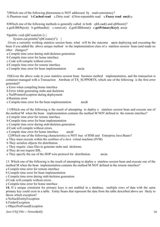 7)Which one of the following phenomena is NOT addressed by read-consistency?
A.Phantom read b.Cached read c.Dirty read d.Non-repeatable read e.Fuzzy read ans)b,e

8)Which one of the following methods is generally called in both ejbLoad() and ejbStore()?
a getEJBObject() b getHandle() c remove() d getEJBHome() e getPrimaryKey() ans)e

 9)public void ejbCreate(int i) {
     System.out.println("ejbCreate(i)"); }
  Given a currently working stateless session bean, what will be the outcome upon deploying and executing the
bean if you added the above unique method to the implementation class of a stateless session bean (and made no
other changes)?
 a Compile time error during stub/skeleton generation
 b Compile time error for home interface
 c Code will compile without errors.
 d Compile time error for remote interface
 e Compile time error for bean implementation         ans)a

 10)Given the above code in your stateless session bean business method implementation, and the transaction is
container-managed with a Transaction Attribute of TX_SUPPORTS, which one of the following is the first error
generated?
 a Error when compiling home interface
 b Error while generating stubs and skeletons
 c NullPointerException during deployment
 d Runtime error
 e Compile-time error for the bean implementation       ans)b

 11)Which one of the following is the result of attempting to deploy a stateless session bean and execute one of
the method M when the bean implementation contains the method M NOT defined in the remote interface?
 a Compile time error for remote interface
 b Compile time error for bean implementation
 c Compile time error during stub/skeleton generation
 d Code will compile without errors.
 e Compile time error for home interface         ans)d
  12)Which one of the following characteristics is NOT true of RMI and Enterprise Java Beans?
 a They must execute within the confines of a Java virtual machine (JVM).
 b They serialize objects for distribution.
 c They require .class files to generate stubs and skeletons.
 d They do not require IDL.
 e They specify the use of the IIOP wire protocol for distribution.    ans)a

13. Which one of the following is the result of attempting to deploy a stateless session bean and execute one of the
method M when the bean implementation contains the method M NOT defined in the remote interface?
a Compile time error for remote interface
b Compile time error for bean implementation
c Compile time error during stub/skeleton generation
d Code will compile without errors.
e Compile time error for home interface
14. If a unique constraint for primary keys is not enabled in a database, multiple rows of data with the same
primary key could exist in a table. Entity beans that represent the data from the table described above are likely to
throw which exception?
a NoSuchEntityException
b FinderException
c ObjectNotFoundException
Java FAQ Files – NarasaReddy                                                                                       10
                                                                                                                   6
 