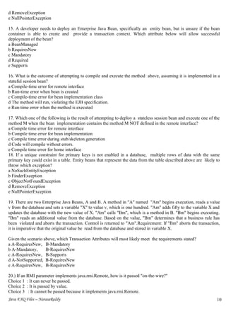 d RemoveException
e NullPointerException

15. A developer needs to deploy an Enterprise Java Bean, specifically an entity bean, but is unsure if the bean
container is able to create and provide a transaction context. Which attribute below will allow successful
deployment of the bean?
a BeanManaged
b RequiresNew
c Mandatory
d Required
e Supports

16. What is the outcome of attempting to compile and execute the method above, assuming it is implemented in a
stateful session bean?
a Compile-time error for remote interface
b Run-time error when bean is created
c Compile-time error for bean implementation class
d The method will run, violating the EJB specification.
e Run-time error when the method is executed

17. Which one of the following is the result of attempting to deploy a stateless session bean and execute one of the
method M when the bean implementation contains the method M NOT defined in the remote interface?
a Compile time error for remote interface
b Compile time error for bean implementation
c Compile time error during stub/skeleton generation
d Code will compile without errors.
e Compile time error for home interface
18. If a unique constraint for primary keys is not enabled in a database, multiple rows of data with the same
primary key could exist in a table. Entity beans that represent the data from the table described above are likely to
throw which exception?
a NoSuchEntityException
b FinderException
c ObjectNotFoundException
d RemoveException
e NullPointerException

19. There are two Enterprise Java Beans, A and B. A method in "A" named "Am" begins execution, reads a value
v from the database and sets a variable "X" to value v, which is one hundred. "Am" adds fifty to the variable X and
updates the database with the new value of X. "Am" calls "Bm", which is a method in B. "Bm" begins executing.
"Bm" reads an additional value from the database. Based on the value, "Bm" determines that a business rule has
been violated and aborts the transaction. Control is returned to "Am".Requirement: If "Bm" aborts the transaction,
it is imperative that the original value be read from the database and stored in variable X.

Given the scenario above, which Transaction Attributes will most likely meet the requirements stated?
a A-RequiresNew, B-Mandatory
b A-Mandatory,      B-RequiresNew
c A-RequiresNew, B-Supports
d A-NotSupported, B-RequiresNew
e A-RequiresNew, B-RequiresNew

20.) If an RMI parameter implements java.rmi.Remote, how is it passed "on-the-wire?"
Choice 1 : It can never be passed.
Choice 2 : It is passed by value.
Choice 3 : It cannot be passed because it implements java.rmi.Remote.
Java FAQ Files – NarasaReddy                                                                                       10
                                                                                                                   7
 