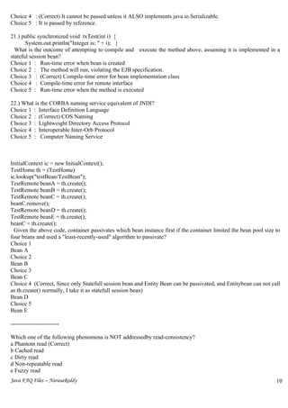 Choice 4 : (Correct) It cannot be passed unless it ALSO implements java.io.Serializable.
Choice 5 : It is passed by reference.

21.) public synchronized void txTest(int i) {
       System.out.println("Integer is: " + i); }
  What is the outcome of attempting to compile and execute the method above, assuming it is implemented in a
stateful session bean?
Choice 1 : Run-time error when bean is created
Choice 2 : The method will run, violating the EJB specification.
Choice 3 : (Correct) Compile-time error for bean implementation class
Choice 4 : Compile-time error for remote interface
Choice 5 : Run-time error when the method is executed

22.) What is the CORBA naming service equivalent of JNDI?
Choice 1 : Interface Definition Language
Choice 2 : (Correct) COS Naming
Choice 3 : Lightweight Directory Access Protocol
Choice 4 : Interoperable Inter-Orb Protocol
Choice 5 : Computer Naming Service



InitialContext ic = new InitialContext();
TestHome th = (TestHome)
ic.lookup("testBean/TestBean");
TestRemote beanA = th.create();
TestRemote beanB = th.create();
TestRemote beanC = th.create();
beanC.remove();
TestRemote beanD = th.create();
TestRemote beanE = th.create();
beanC = th.create();
  Given the above code, container passivates which bean instance first if the container limited the bean pool size to
four beans and used a "least-recently-used" algorithm to passivate?
Choice 1
Bean A
Choice 2
Bean B
Choice 3
Bean C
Choice 4 (Correct, Since only Statefull session bean and Entity Bean can be passivated, and Entitybean can not call
as th.create() normally, I take it as statefull session bean)
Bean D
Choice 5
Bean E

-------------------------

Which one of the following phenomena is NOT addressedby read-consistency?
a Phantom read (Correct)
b Cached read
c Dirty read
d Non-repeatable read
e Fuzzy read
Java FAQ Files – NarasaReddy                                                                                       10
                                                                                                                   8
 