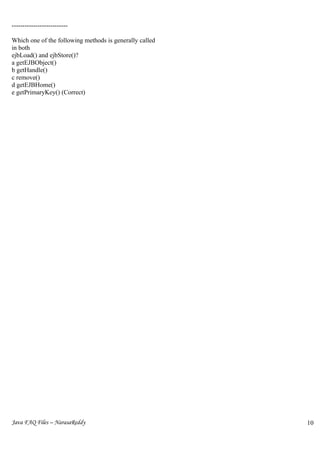 --------------------------

Which one of the following methods is generally called
in both
ejbLoad() and ejbStore()?
a getEJBObject()
b getHandle()
c remove()
d getEJBHome()
e getPrimaryKey() (Correct)




Java FAQ Files – NarasaReddy                             10
                                                         9
 